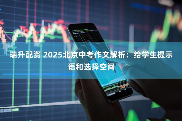 瑞升配资 2025北京中考作文解析：给学生提示语和选择空间