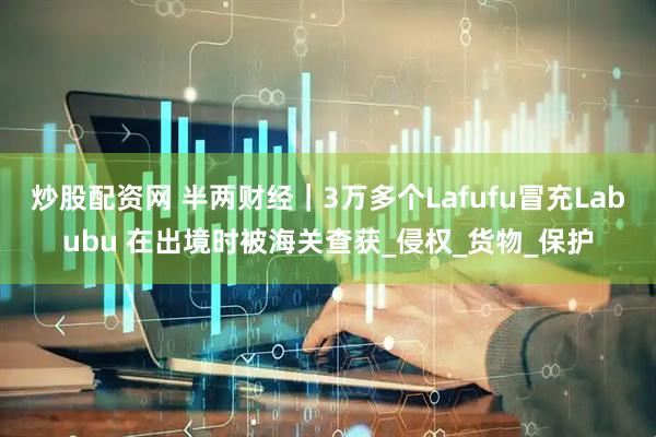 炒股配资网 半两财经｜3万多个Lafufu冒充Labubu 在出境时被海关查获_侵权_货物_保护