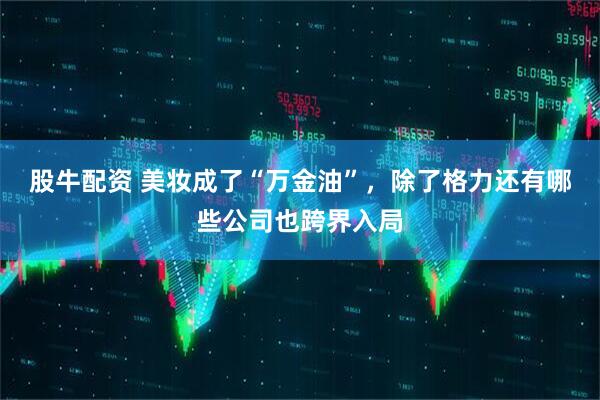 股牛配资 美妆成了“万金油”，除了格力还有哪些公司也跨界入局