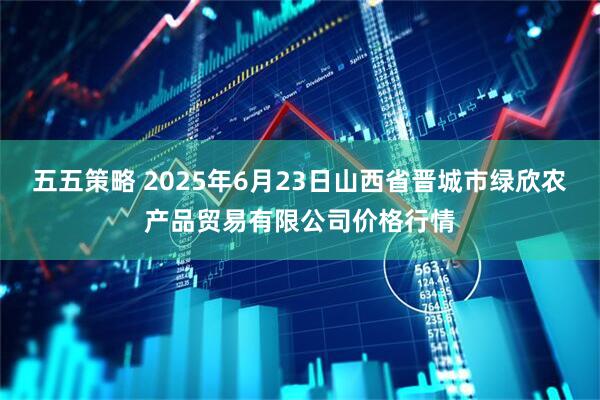 五五策略 2025年6月23日山西省晋城市绿欣农产品贸易有限公司价格行情