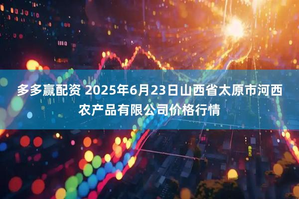 多多赢配资 2025年6月23日山西省太原市河西农产品有限公司价格行情