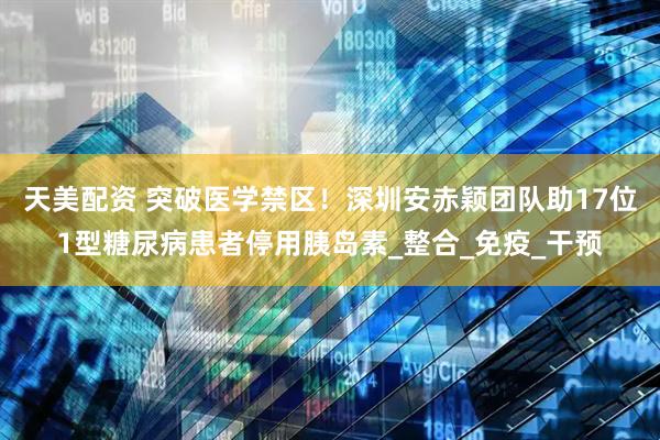 天美配资 突破医学禁区！深圳安赤颖团队助17位1型糖尿病患者停用胰岛素_整合_免疫_干预