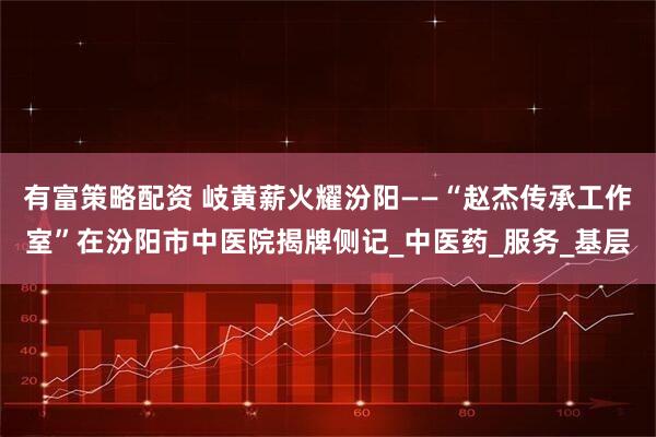有富策略配资 岐黄薪火耀汾阳——“赵杰传承工作室”在汾阳市中医院揭牌侧记_中医药_服务_基层