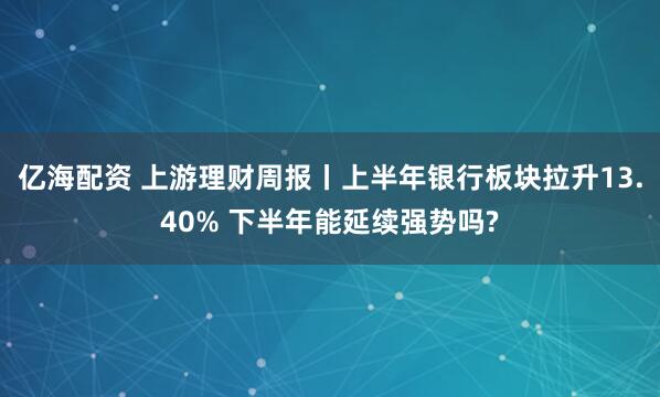 亿海配资 上游理财周报丨上半年银行板块拉升13.40% 下半年能延续强势吗?