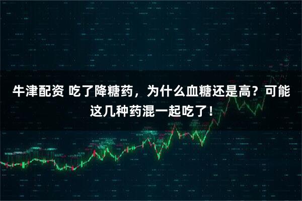 牛津配资 吃了降糖药，为什么血糖还是高？可能这几种药混一起吃了！