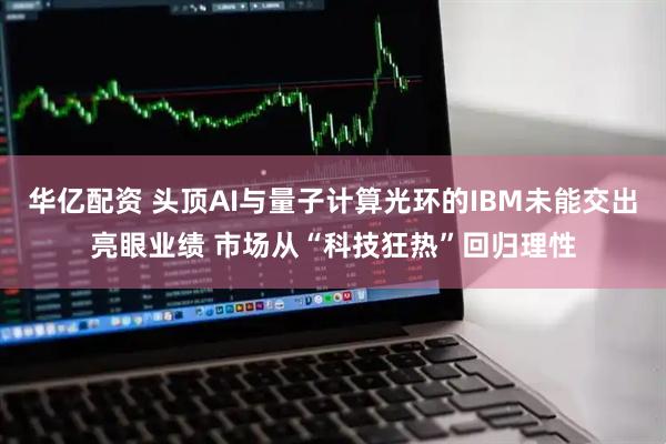华亿配资 头顶AI与量子计算光环的IBM未能交出亮眼业绩 市场从“科技狂热”回归理性
