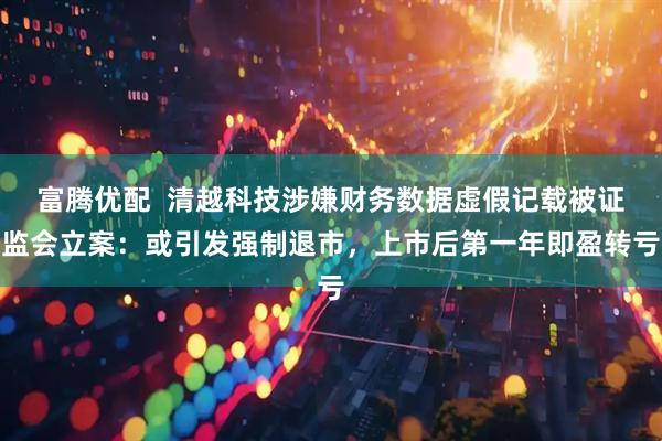 富腾优配  清越科技涉嫌财务数据虚假记载被证监会立案：或引发强制退市，上市后第一年即盈转亏