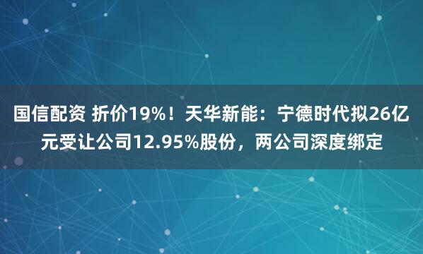 国信配资 折价19%！天华新能：宁德时代拟26亿元受让公司12.95%股份，两公司深度绑定