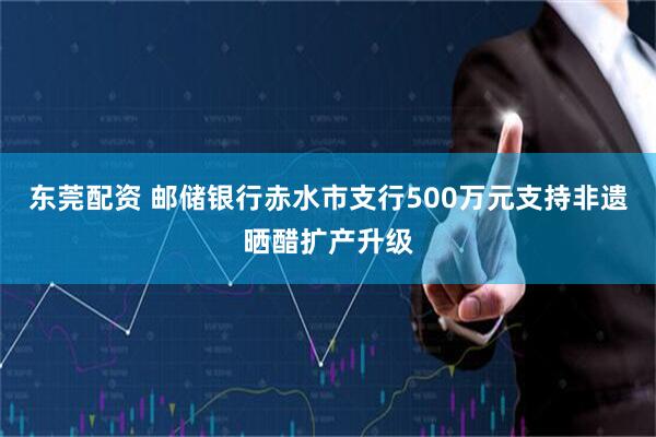 东莞配资 邮储银行赤水市支行500万元支持非遗晒醋扩产升级