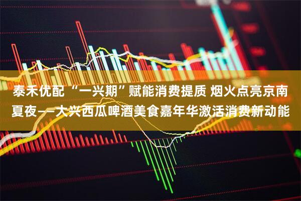 泰禾优配 “一兴期”赋能消费提质 烟火点亮京南夏夜——大兴西瓜啤酒美食嘉年华激活消费新动能