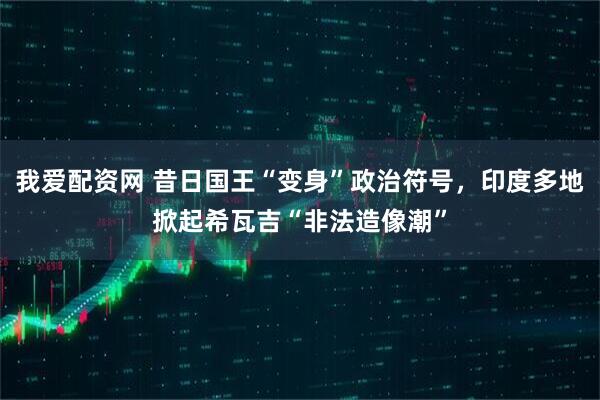 我爱配资网 昔日国王“变身”政治符号，印度多地掀起希瓦吉“非法造像潮”